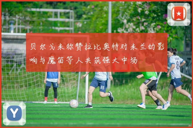 贝尔戈米称赞拉比奥特对米兰的影响与魔笛等人共筑强大中场