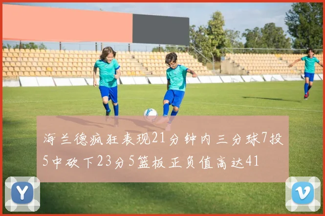 海兰德疯狂表现21分钟内三分球7投5中砍下23分5篮板正负值高达41