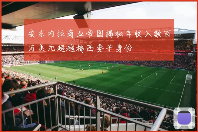 安东内拉商业帝国揭秘年收入数百万美元超越梅西妻子身份