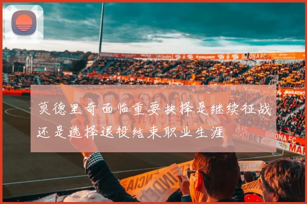 莫德里奇面临重要抉择是继续征战还是选择退役结束职业生涯