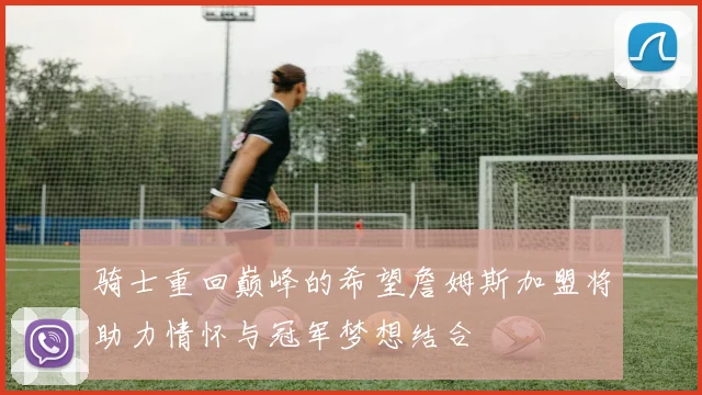 骑士重回巅峰的希望詹姆斯加盟将助力情怀与冠军梦想结合