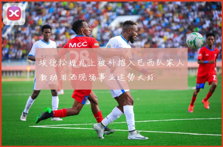 埃德松婚礼上被补招入巴西队家人激动泪洒现场事业运势大好
