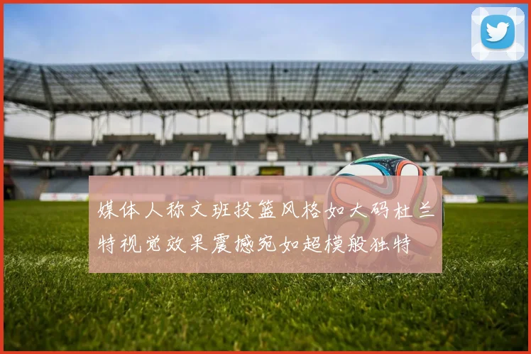 媒体人称文班投篮风格如大码杜兰特视觉效果震撼宛如超模般独特