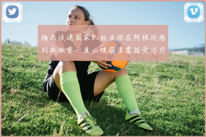 梅西谈退国家队经历称在阿根廷感到孤独曾一度心理崩溃需接受治疗