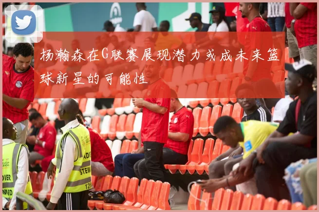 杨瀚森在G联赛展现潜力或成未来篮球新星的可能性