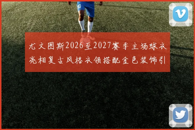 尤文图斯2026至2027赛季主场球衣亮相复古风格衣领搭配金色装饰引关注