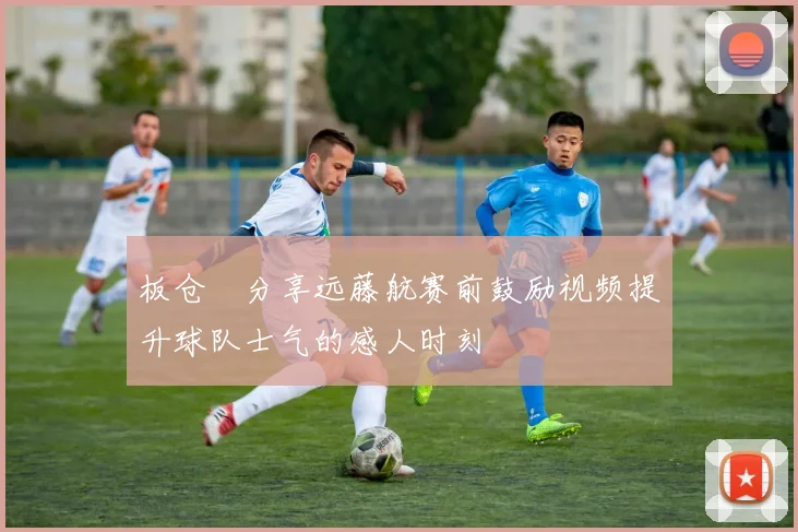 板仓滉分享远藤航赛前鼓励视频提升球队士气的感人时刻
