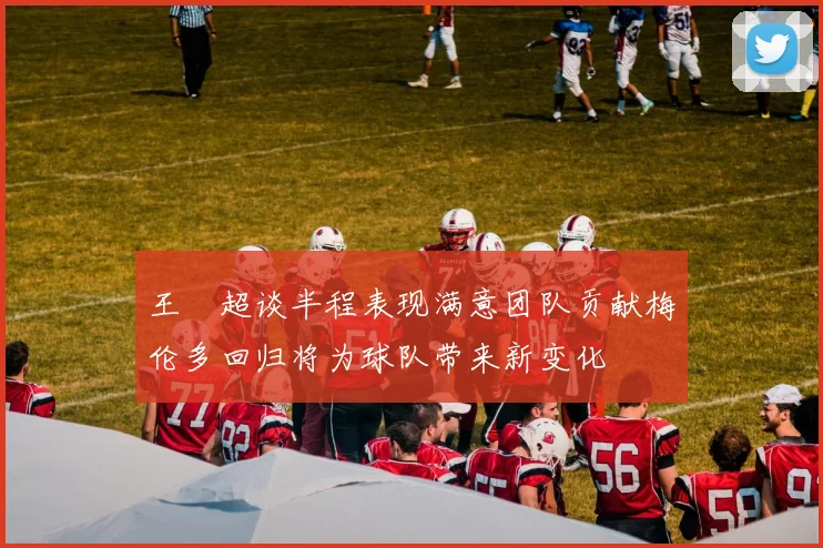 王燊超谈半程表现满意团队贡献梅伦多回归将为球队带来新变化