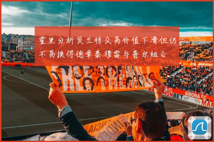 霍里分析莫兰特交易价值下滑但仍不易换得德章泰穆雷与普尔组合