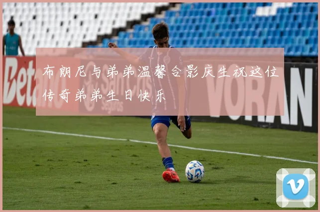 布朗尼与弟弟温馨合影庆生祝这位传奇弟弟生日快乐